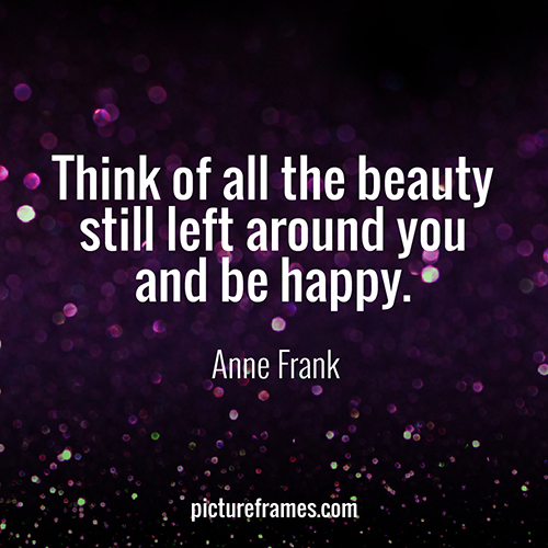 "Think of all the beauty still left around you and be happy." - Anne Frank